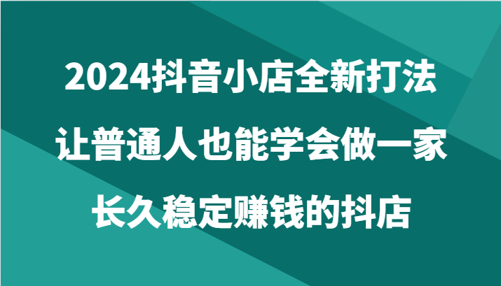 2024抖音小店全新打法，让普通人也能学会做一家长久稳定赚钱的抖店（24节）-创奇社 - AI前沿·副业变现·资源教程！