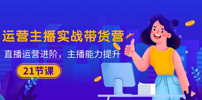 （10511期）运营主播·实战带货营：直播运营 进阶，主播 能力提升（21节课）-创奇社