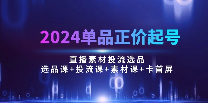 （10297期）2024单品正价起号，直播素材投流选品：选品课+投流课+素材课+卡首屏/100节-创奇社