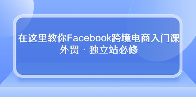 （10259期）在这里教你Facebook跨境电商入门课，外贸·独立站必修-创奇社