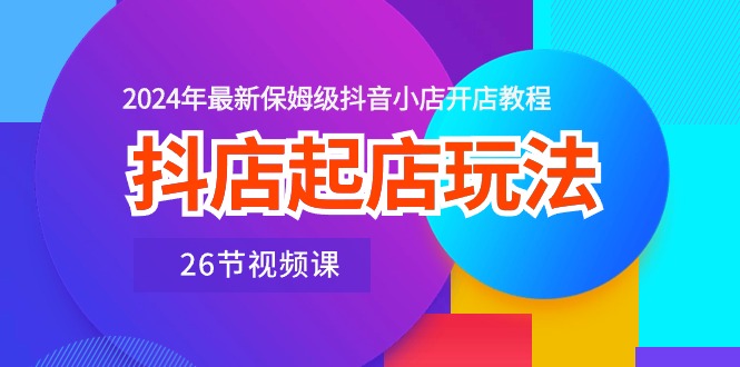 抖店起店玩法，2024年最新保姆级抖音小店开店教程（26节视频课）-创奇社 - AI前沿·副业变现·资源教程！