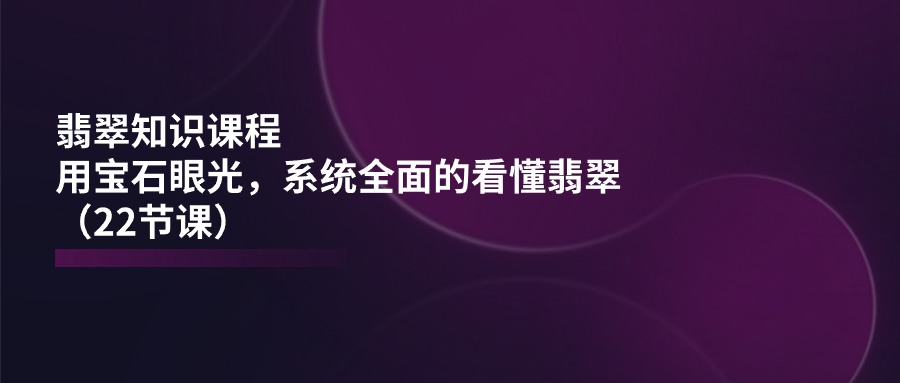 （11239期）翡翠知识课程，用宝石眼光，系统全面的看懂翡翠（22节课）-创奇社