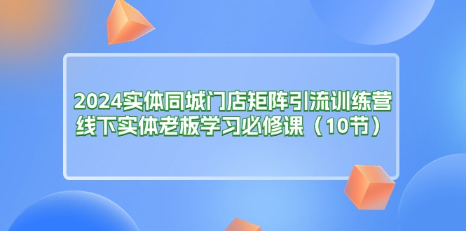 （11258期）2024实体同城门店矩阵引流训练营，线下实体老板学习必修课（10节）-创奇社