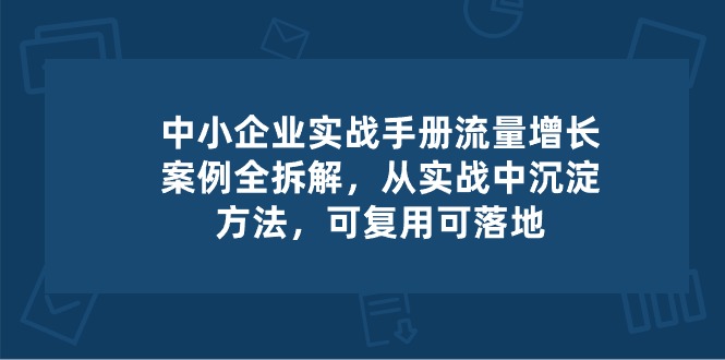 （10889期）中小 企业 实操手册-流量增长案例拆解，从实操中沉淀方法，可复用可落地-创奇社