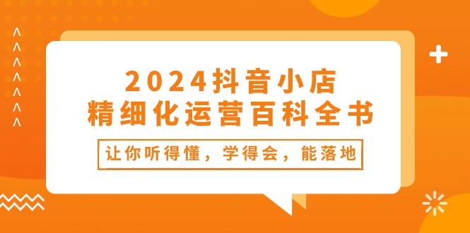 （10850期）2024抖音小店-精细化运营百科全书：让你听得懂，学得会，能落地（34节课）-创奇社