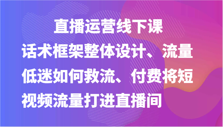 直播运营线下课-话术框架整体设计、流量低迷如何救流、付费将短视频流量打进直播间-创奇社 - AI前沿·副业变现·资源教程！