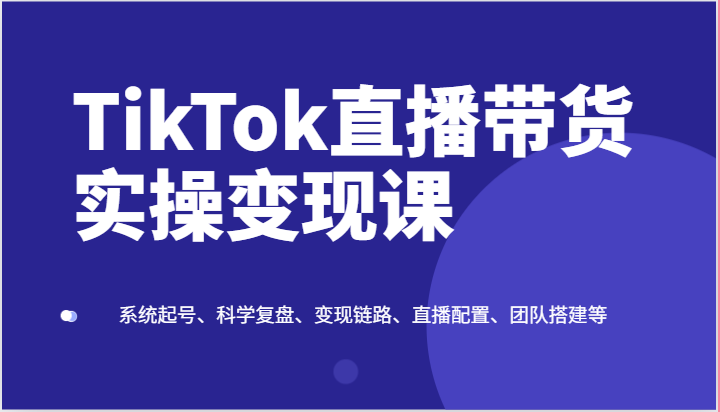 TikTok直播带货实操变现课：系统起号、科学复盘、变现链路、直播配置、团队搭建等-创奇社 - AI前沿·副业变现·资源教程！