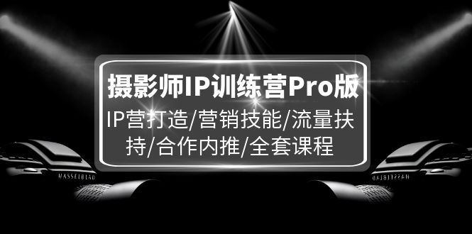 （11899期）摄影师IP训练营Pro版，IP营打造/营销技能/流量扶持/合作内推/全套课程-创奇社