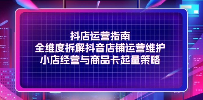 （11799期）抖店运营指南，全维度拆解抖音店铺运营维护，小店经营与商品卡起量策略-创奇社