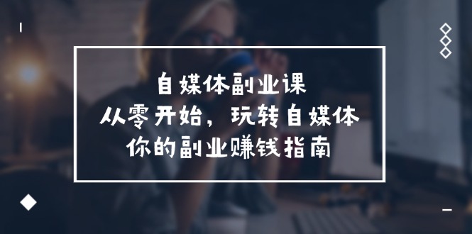 （11725期）自媒体-副业课，从0开始，玩转自媒体——你的副业赚钱指南（58节课）-创奇社