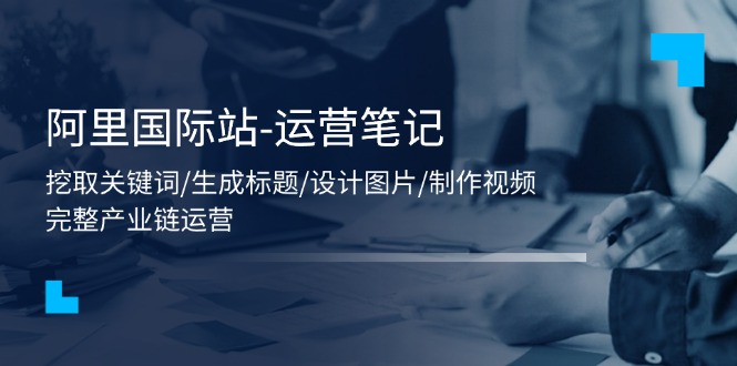 （11508期）阿里国际站-运营笔记：挖取关键词/生成标题/设计图片/制作视频/56节课-创奇社