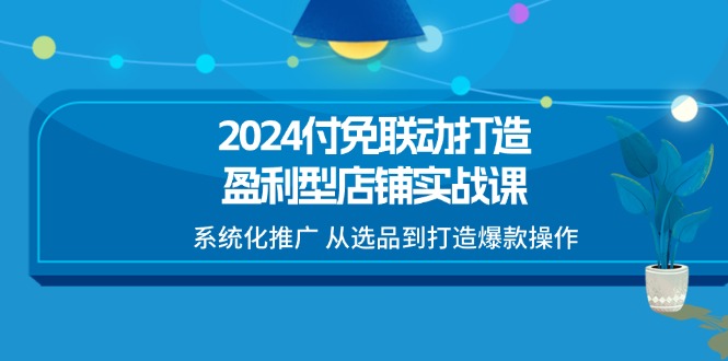 （11458期）2024付免联动-打造盈利型店铺实战课，系统化推广 从选品到打造爆款操作-创奇社