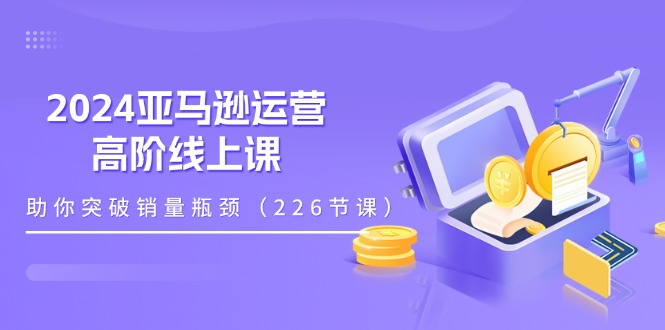 （11389期）2024亚马逊运营-高阶线上课，助你突破销量瓶颈（228节课）-创奇社