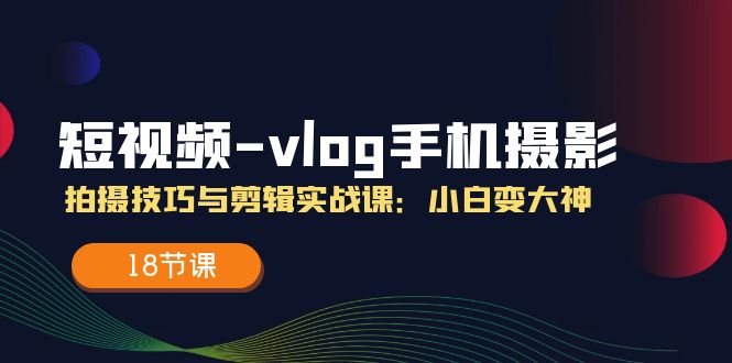 短视频vlog手机摄影拍摄技巧与剪辑实战课，小白变大神（18节课）-创奇社 - AI前沿·副业变现·资源教程！
