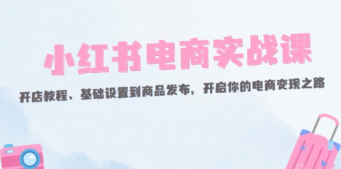 （12367期）小红书电商实战课：开店教程、基础设置到商品发布，开启你的电商变现之路-创奇社
