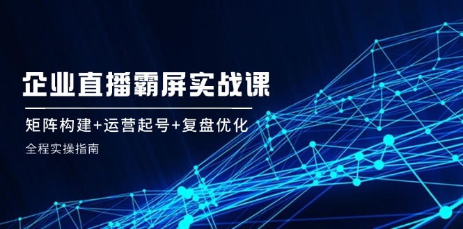（12338期）企 业 直 播 霸 屏实战课：矩阵构建+运营起号+复盘优化，全程实操指南-创奇社