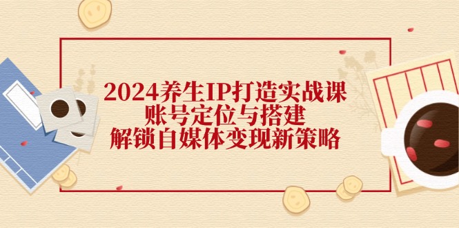 （12259期）2024养生IP打造实战课：账号定位与搭建，解锁自媒体变现新策略-创奇社
