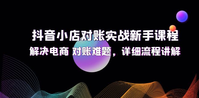（12132期）抖音小店对账实战新手课程，解决电商 对账难题，详细流程讲解-创奇社
