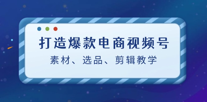 （12596期）打造爆款电商视频号：素材、选品、剪辑教程（附工具）-创奇社