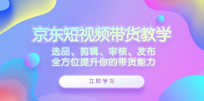 （12573期）京东短视频带货教学：选品、剪辑、审核、发布，全方位提升你的带货能力-创奇社