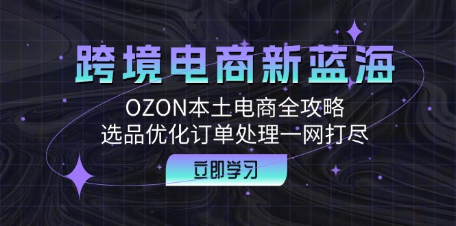 （12632期）跨境电商新蓝海：OZON本土电商全攻略，选品优化订单处理一网打尽-创奇社 - AI前沿·副业变现·资源教程！