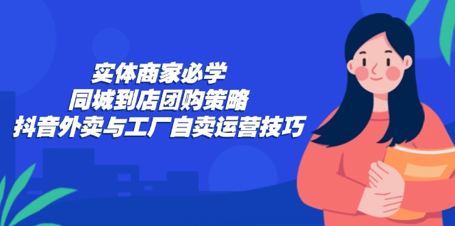 （12738期）实体商家必学：同城到店团购策略：抖音外卖与工厂自卖运营技巧-创奇社
