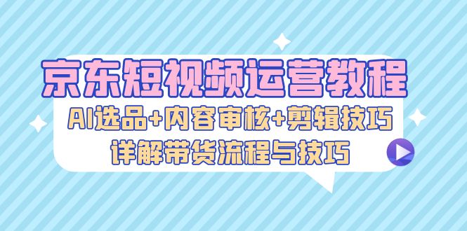 （13044期）京东短视频运营教程：AI选品+内容审核+剪辑技巧，详解带货流程与技巧-创奇社