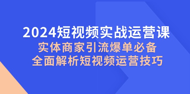 （12987期）2024短视频实战运营课，实体商家引流爆单必备，全面解析短视频运营技巧-创奇社