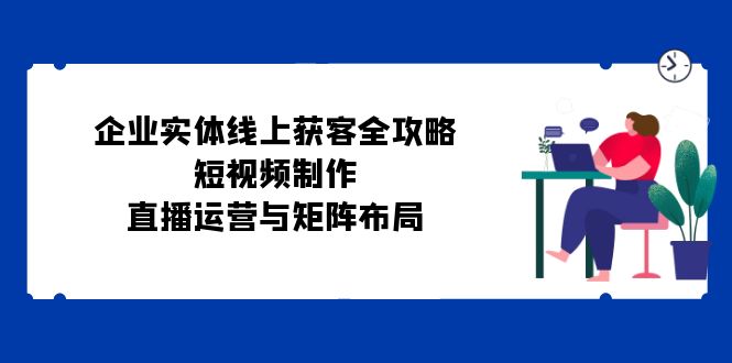 （12966期）企业实体线上获客全攻略：短视频制作、直播运营与矩阵布局-创奇社