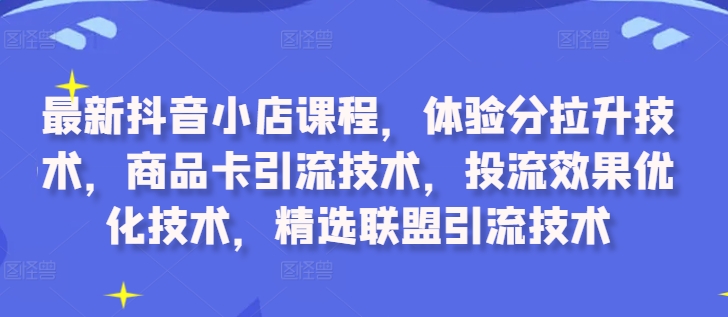 最新抖音小店课程，体验分拉升技术，商品卡引流技术，投流效果优化技术，精选联盟引流技术-创奇社 - AI前沿·副业变现·资源教程！