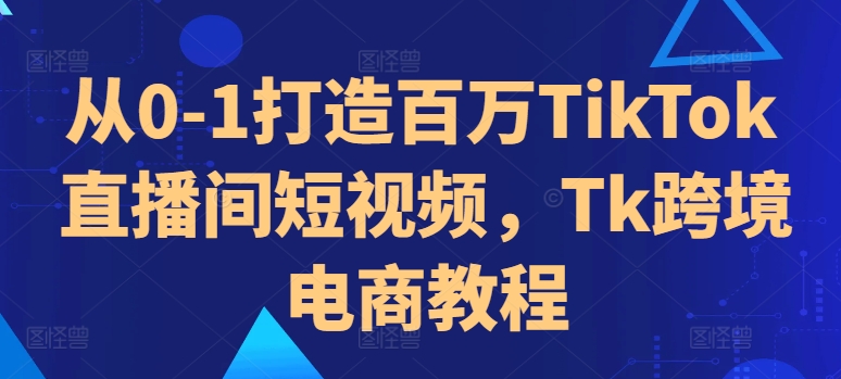 从0-1打造百万TikTok直播间短视频，Tk跨境电商教程-创奇社 - AI前沿·副业变现·资源教程！
