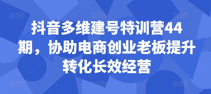 抖音多维建号特训营44期，协助电商创业老板提升转化长效经营-创奇社 - AI前沿·副业变现·资源教程！
