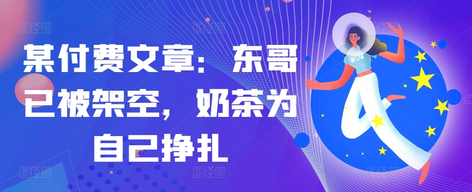 某付费文章：东哥已被架空，奶茶为自己挣扎!!-创奇社 - AI前沿·副业变现·资源教程！