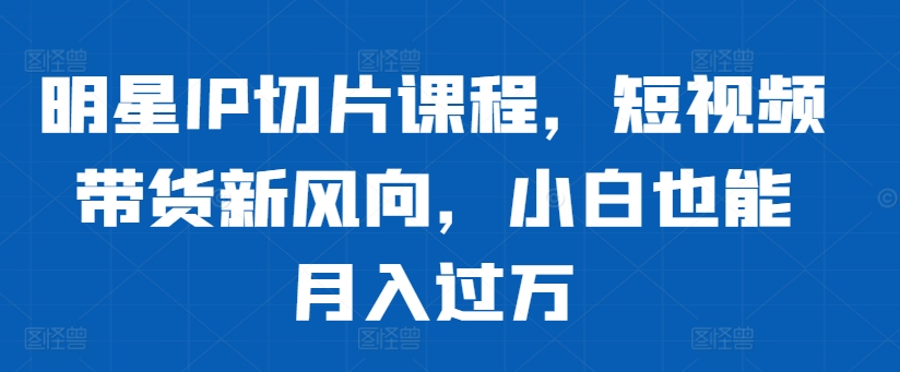 明星IP切片课程，短视频带货新风向，小白也能月入过万-创奇社 - AI前沿·副业变现·资源教程！