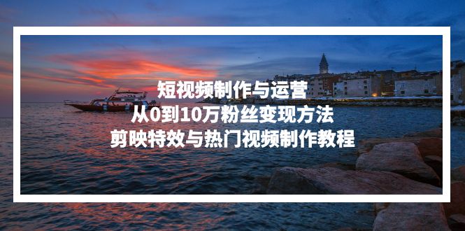 （13247期）短视频制作与运营，从0到10万粉丝变现方法，剪映特效与热门视频制作教程-创奇社