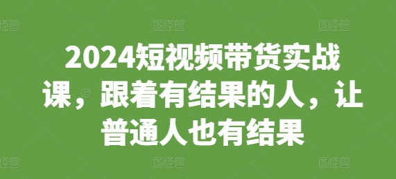 2024短视频带货实战课，跟着有结果的人，让普通人也有结果-创奇社 - AI前沿·副业变现·资源教程！
