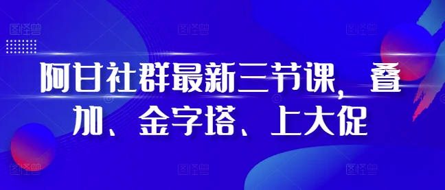 阿甘社群最新三节课，叠加、金字塔、上大促-创奇社 - AI前沿·副业变现·资源教程！