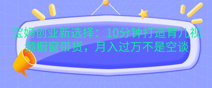 宝妈创业新选择：10分钟打造育儿视频橱窗带货，月入过W不是空谈-创奇社 - AI前沿·副业变现·资源教程！