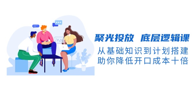 （13844期）聚光投放 底层逻辑课，从基础知识到计划搭建，助你降低开口成本十倍-创奇社