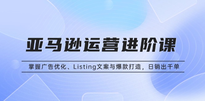 （13517期）亚马逊运营进阶课：掌握广告优化、Listing文案与爆款打造，日销出千单-创奇社