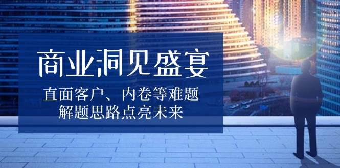商业洞见盛宴，直面客户、内卷等难题，解题思路点亮未来-创奇社 - AI前沿·副业变现·资源教程！