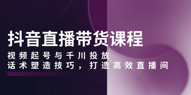 抖音直播带货课程，视频起号与千川投放，话术塑造技巧，打造高效直播间-创奇社 - AI前沿·副业变现·资源教程！