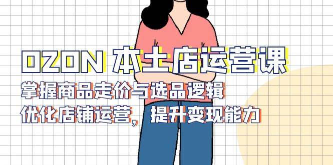 OZON本土店运营课，掌握商品走价与选品逻辑，优化店铺运营，提升变现能力-创奇社 - AI前沿·副业变现·资源教程！