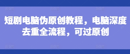 短剧电脑伪原创教程，电脑深度去重全流程，可过原创-创奇社 - AI前沿·副业变现·资源教程！