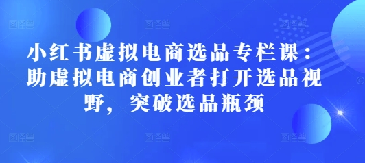 小红书虚拟电商选品专栏课：助虚拟电商创业者打开选品视野，突破选品瓶颈-创奇社 - AI前沿·副业变现·资源教程！