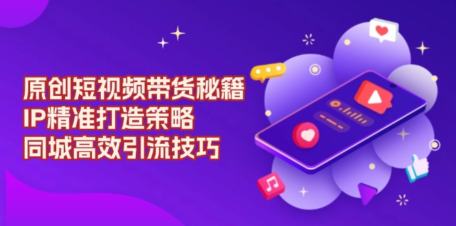 （13939期）原创 短视频带货秘籍，IP精准打造策略，同城高效引流技巧-创奇社