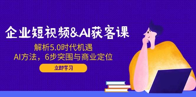 企业短视频&AI获客课：解析5.0时代机遇，AI方法，6步突围与商业定位-创奇社