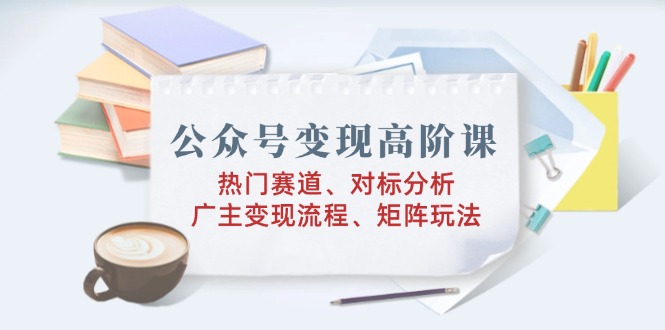 （14177期）公众号变现高阶课：热门赛道、对标分析、广告主变现流程、矩阵玩法-创奇社