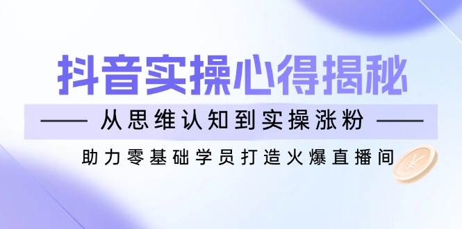 抖音实战心得揭秘，从思维认知到实操涨粉，助力零基础学员打造火爆直播间-创奇社 - AI前沿·副业变现·资源教程！