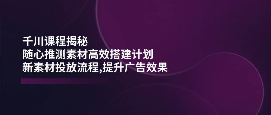 千川课程揭秘：随心推测素材高效搭建计划,新素材投放流程,提升广告效果-创奇社 - AI前沿·副业变现·资源教程！
